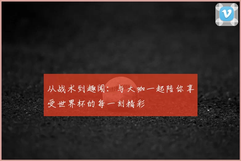 从战术到趣闻：与大咖一起陪你享受世界杯的每一刻精彩