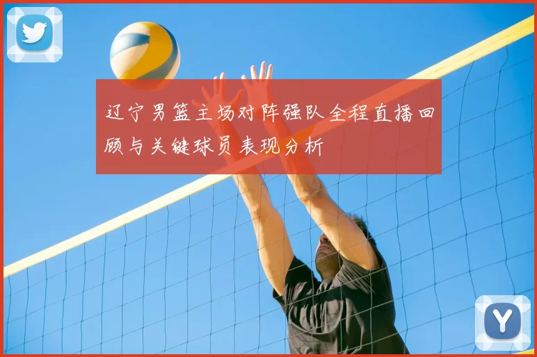 辽宁男篮主场对阵强队全程直播回顾与关键球员表现分析