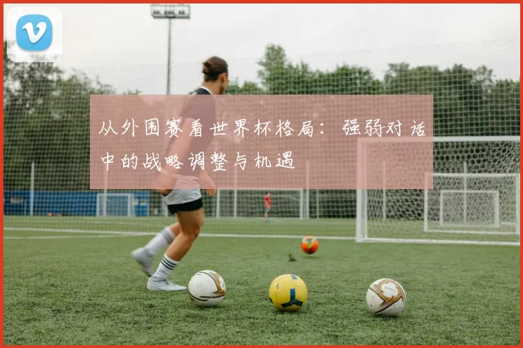 从外围赛看世界杯格局：强弱对话中的战略调整与机遇