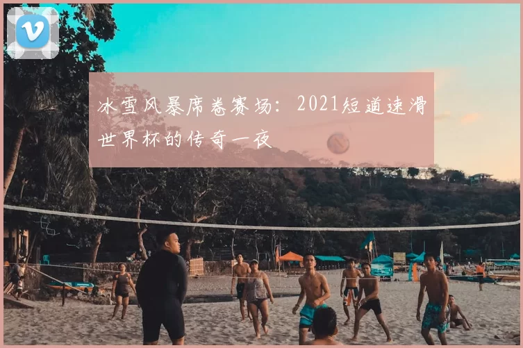 冰雪风暴席卷赛场:2021短道速滑世界杯的传奇一夜