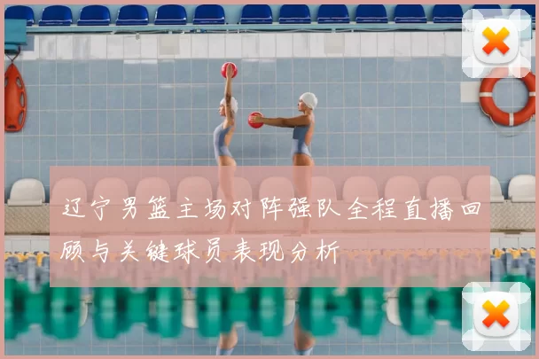 辽宁男篮主场对阵强队全程直播回顾与关键球员表现分析