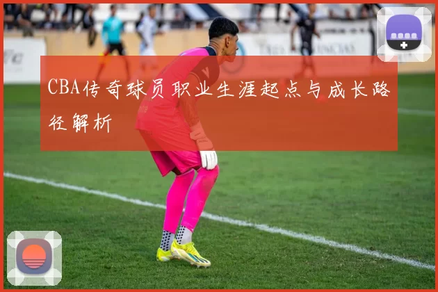 CBA传奇球员职业生涯起点与成长路径解析