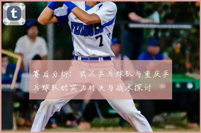 赛后分析：武汉乒乓球队与重庆乒乓球队的实力对决与战术探讨