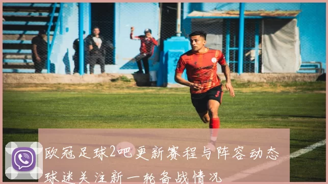 欧冠足球2吧更新赛程与阵容动态 球迷关注新一轮备战情况