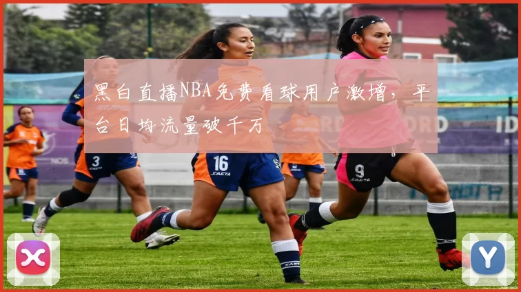 黑白直播NBA免费看球用户激增，平台日均流量破千万