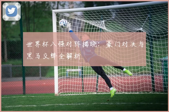 世界杯八强对阵揭晓:豪门对决与黑马交锋全解析