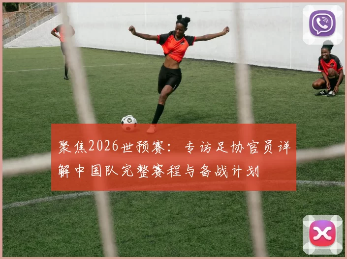 聚焦2026世预赛:专访足协官员详解中国队完整赛程与备战计划
