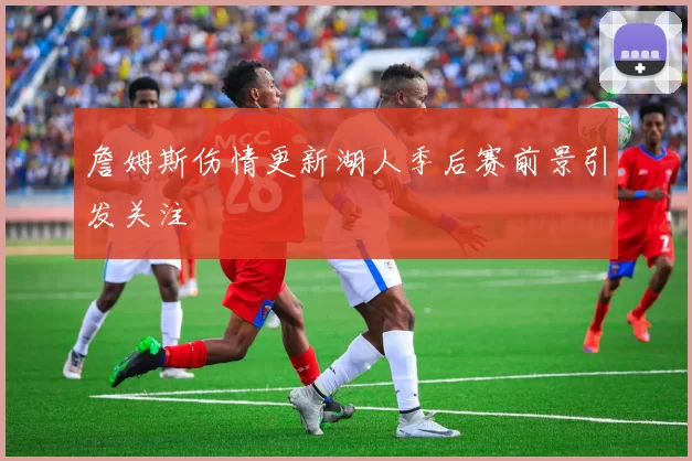 詹姆斯伤情更新湖人季后赛前景引发关注