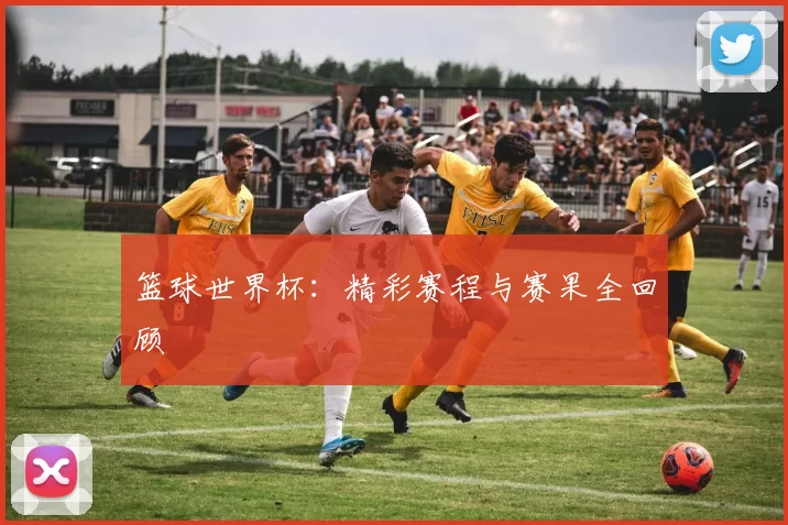 篮球世界杯:精彩赛程与赛果全回顾