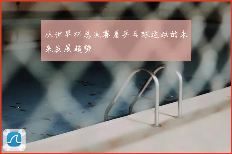 从世界杯总决赛看乒乓球运动的未来发展趋势