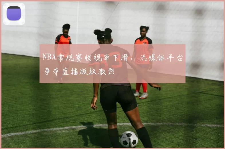 NBA常规赛收视率下滑，流媒体平台争夺直播版权激烈