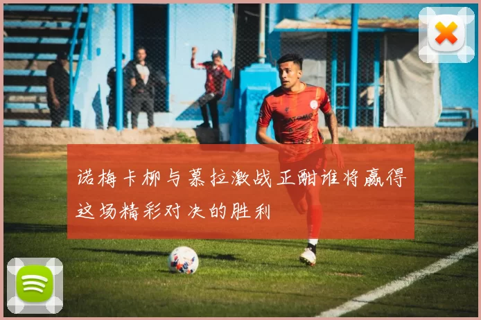 诺梅卡柳与慕拉激战正酣谁将赢得这场精彩对决的胜利