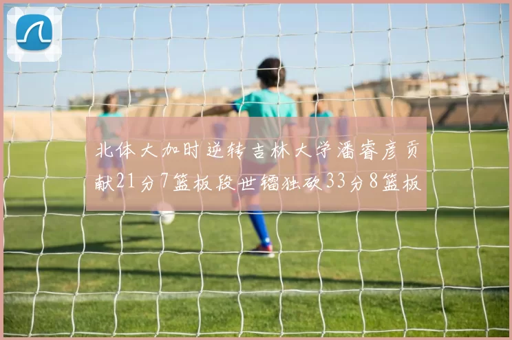 北体大加时逆转吉林大学潘睿彦贡献21分7篮板段世镭独砍33分8篮板表现抢眼