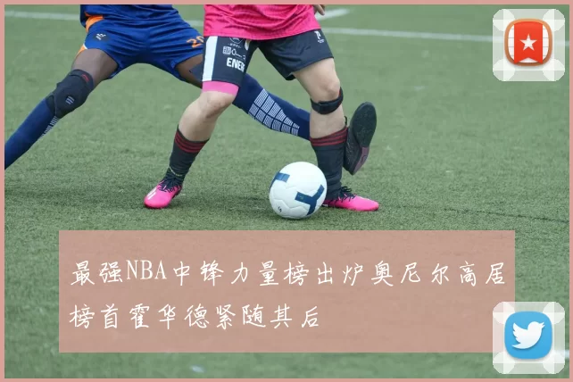 最强NBA中锋力量榜出炉奥尼尔高居榜首霍华德紧随其后