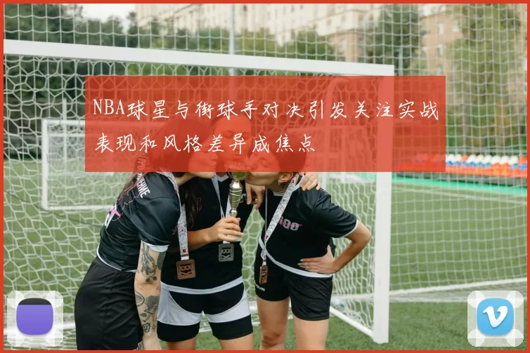 NBA球星与街球手对决引发关注实战表现和风格差异成焦点
