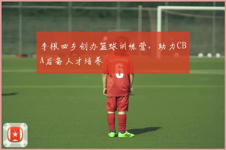 李根回乡创办篮球训练营,助力CBA后备人才培养