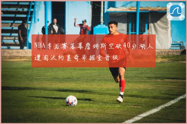NBA季后赛落幕詹姆斯空砍40分湖人遭淘汰约基奇率掘金晋级
