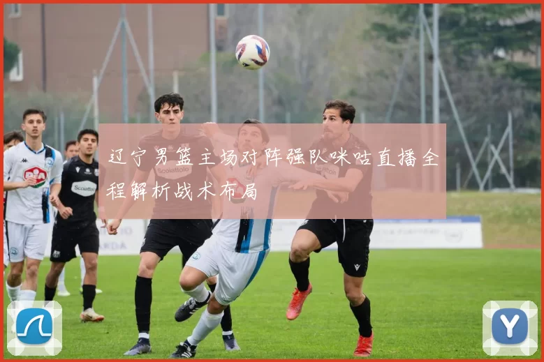 辽宁男篮主场对阵强队咪咕直播全程解析战术布局