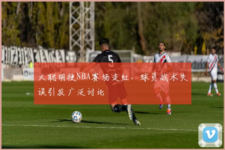 大聪明梗NBA赛场走红，球员战术失误引发广泛讨论
