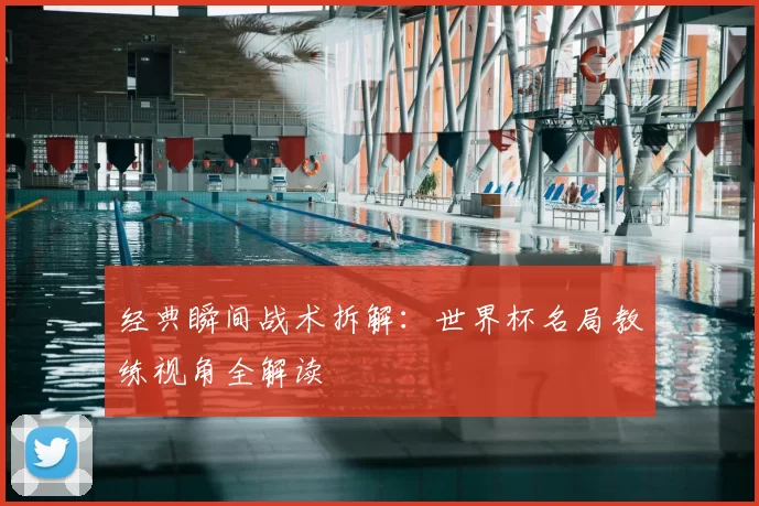 经典瞬间战术拆解:世界杯名局教练视角全解读