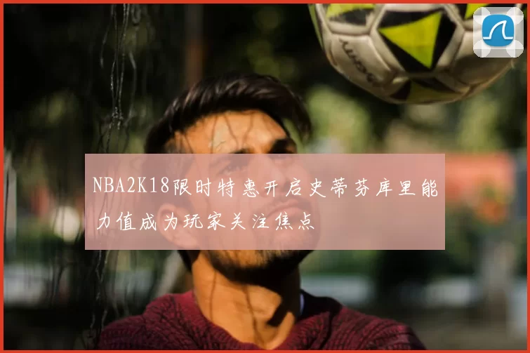 NBA2K18限时特惠开启史蒂芬库里能力值成为玩家关注焦点