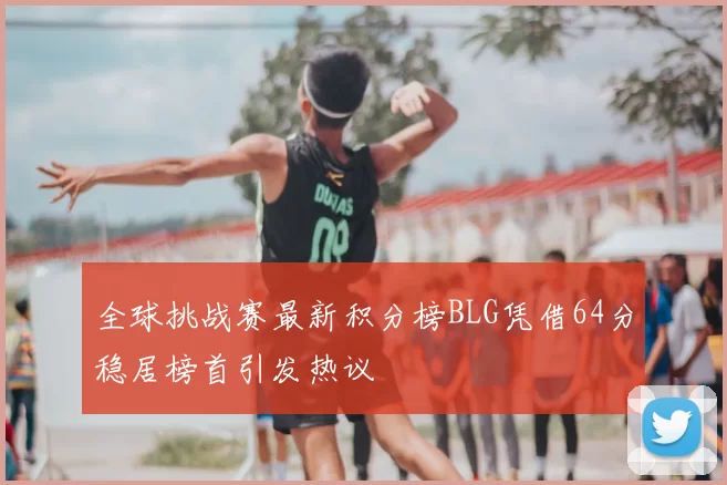 全球挑战赛最新积分榜BLG凭借64分稳居榜首引发热议