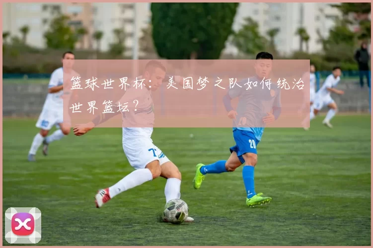 篮球世界杯:美国梦之队如何统治世界篮坛?