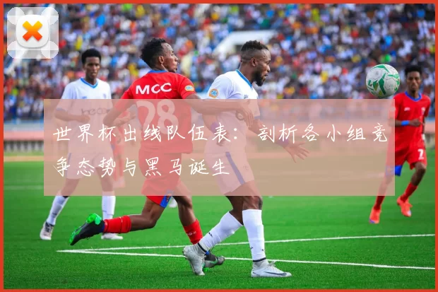世界杯出线队伍表：剖析各小组竞争态势与黑马诞生