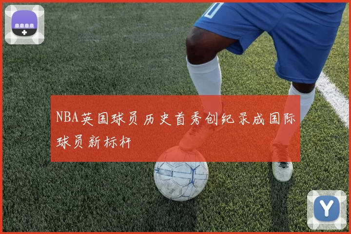 NBA英国球员历史首秀创纪录成国际球员新标杆